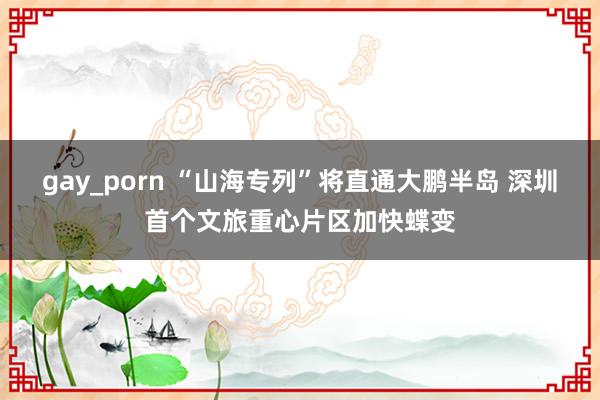 gay_porn “山海专列”将直通大鹏半岛 深圳首个文旅重心片区加快蝶变