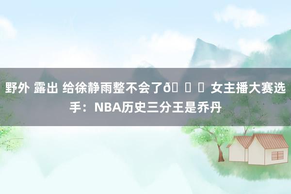 野外 露出 给徐静雨整不会了😅女主播大赛选手：NBA历史三分王是乔丹