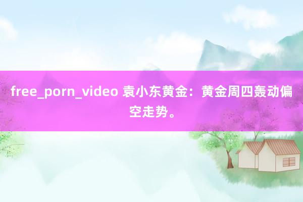 free_porn_video 袁小东黄金：黄金周四轰动偏空走势。