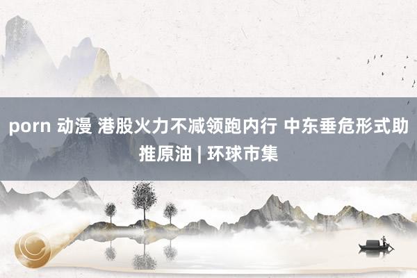 porn 动漫 港股火力不减领跑内行 中东垂危形式助推原油 | 环球市集