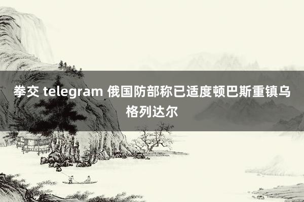 拳交 telegram 俄国防部称已适度顿巴斯重镇乌格列达尔