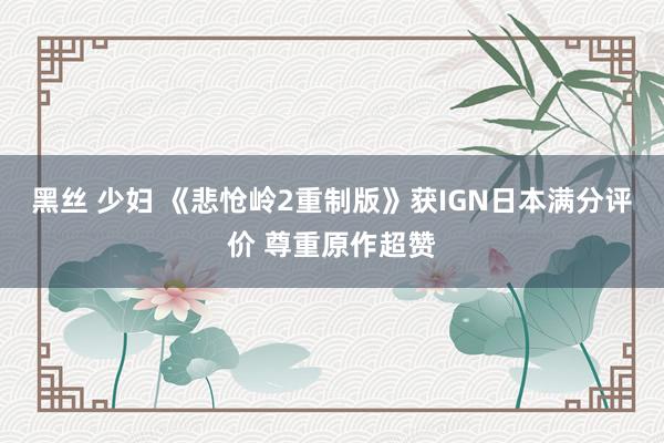黑丝 少妇 《悲怆岭2重制版》获IGN日本满分评价 尊重原作超赞