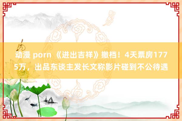动漫 porn 《进出吉祥》撤档！4天票房1775万，出品东谈主发长文称影片碰到不公待遇