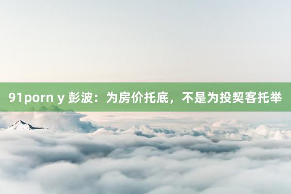 91porn y 彭波：为房价托底，不是为投契客托举