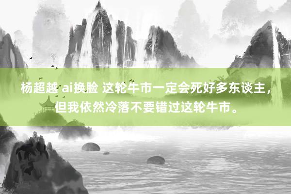 杨超越 ai换脸 这轮牛市一定会死好多东谈主，但我依然冷落不要错过这轮牛市。
