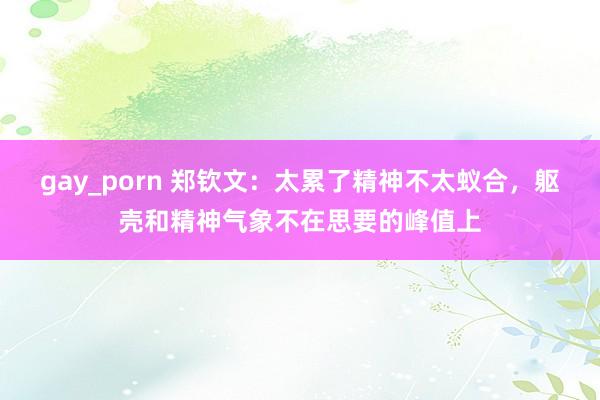 gay_porn 郑钦文：太累了精神不太蚁合，躯壳和精神气象不在思要的峰值上