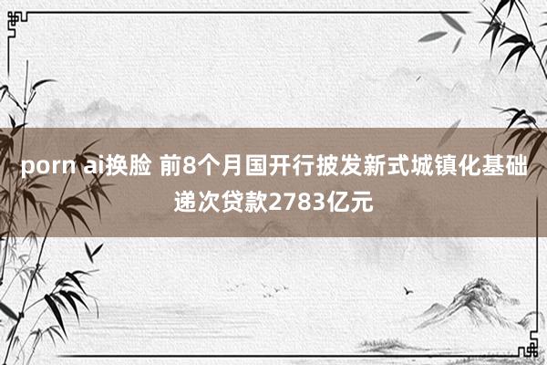 porn ai换脸 前8个月国开行披发新式城镇化基础递次贷款2783亿元