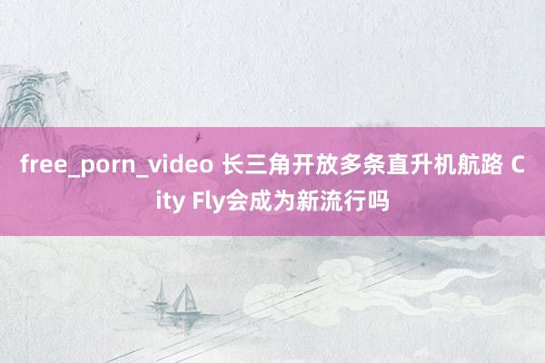 free_porn_video 长三角开放多条直升机航路 City Fly会成为新流行吗