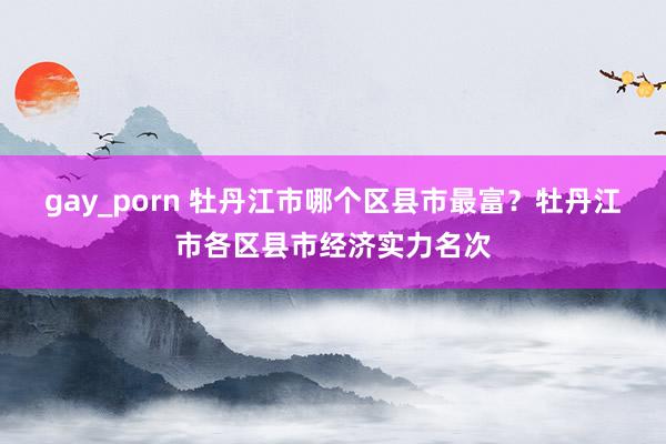 gay_porn 牡丹江市哪个区县市最富？牡丹江市各区县市经济实力名次