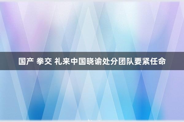 国产 拳交 礼来中国晓谕处分团队要紧任命