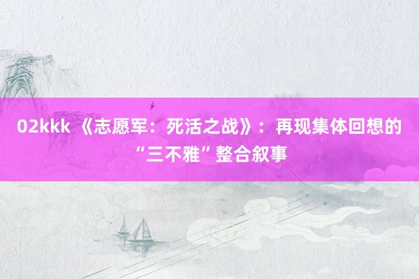 02kkk 《志愿军：死活之战》：再现集体回想的“三不雅”整合叙事