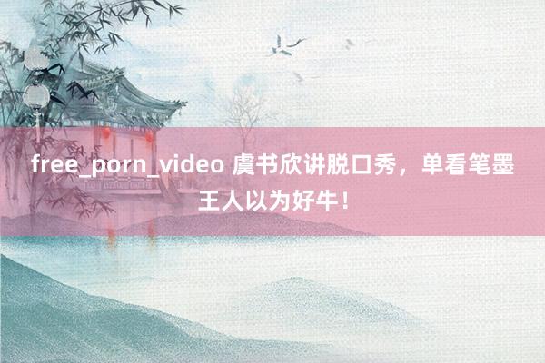 free_porn_video 虞书欣讲脱口秀，单看笔墨王人以为好牛！