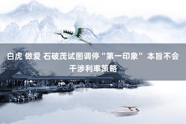 白虎 做爱 石破茂试图调停“第一印象” 本旨不会干涉利率策略