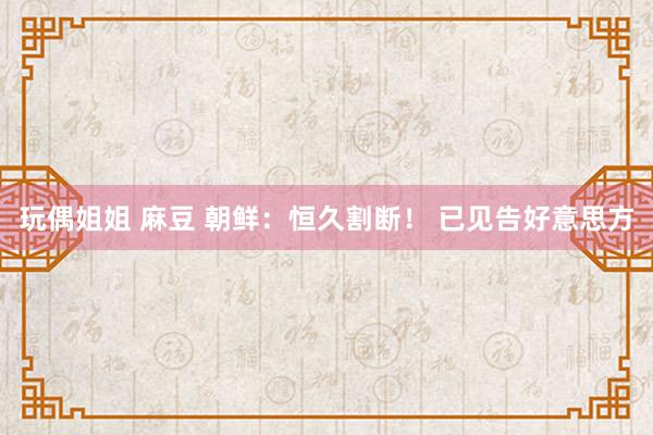 玩偶姐姐 麻豆 朝鲜：恒久割断！ 已见告好意思方