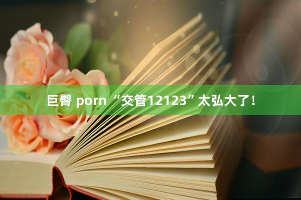 巨臀 porn “交管12123”太弘大了！