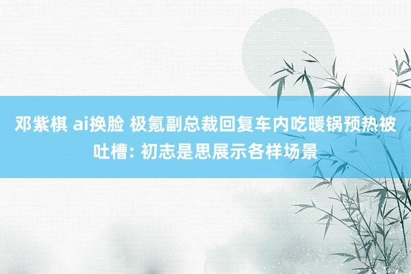 邓紫棋 ai换脸 极氪副总裁回复车内吃暖锅预热被吐槽: 初志是思展示各样场景