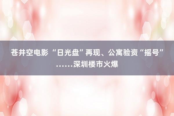 苍井空电影 “日光盘”再现、公寓验资“摇号”……深圳楼市火爆