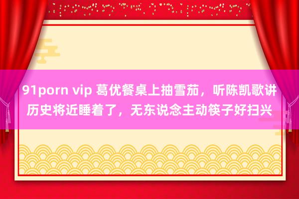 91porn vip 葛优餐桌上抽雪茄，听陈凯歌讲历史将近睡着了，无东说念主动筷子好扫兴