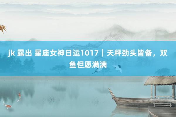 jk 露出 星座女神日运1017｜天秤劲头皆备，双鱼但愿满满