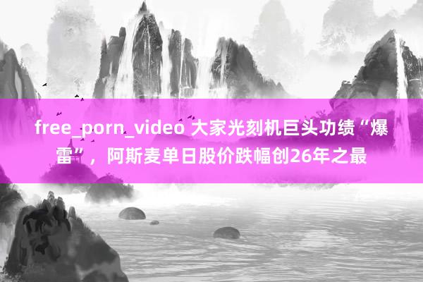 free_porn_video 大家光刻机巨头功绩“爆雷”，阿斯麦单日股价跌幅创26年之最