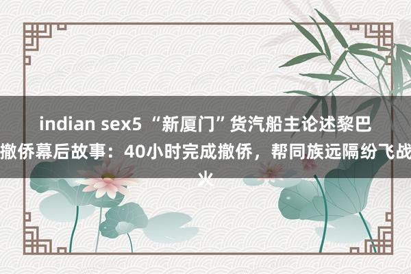 indian sex5 “新厦门”货汽船主论述黎巴嫩撤侨幕后故事：40小时完成撤侨，帮同族远隔纷飞战火