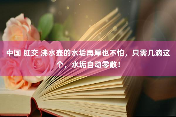 中国 肛交 沸水壶的水垢再厚也不怕，只需几滴这个，水垢自动零散！