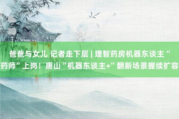 爸爸与女儿 记者走下层 | 理智药房机器东谈主“药师”上岗！唐山“机器东谈主+”翻新场景握续扩容