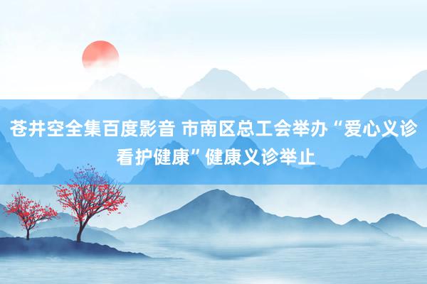 苍井空全集百度影音 市南区总工会举办“爱心义诊 看护健康”健康义诊举止