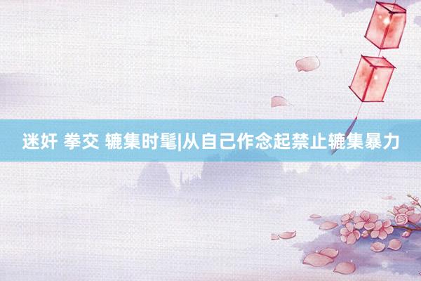 迷奸 拳交 辘集时髦|从自己作念起禁止辘集暴力