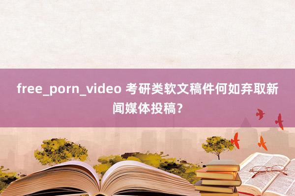 free_porn_video 考研类软文稿件何如弃取新闻媒体投稿？