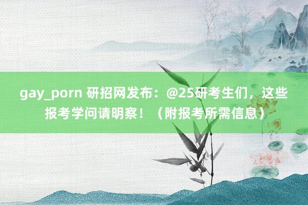 gay_porn 研招网发布：@25研考生们，这些报考学问请明察！（附报考所需信息）