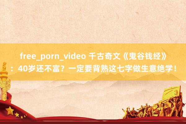 free_porn_video 千古奇文《鬼谷钱经》：40岁还不富？一定要背熟这七字做生意绝学！