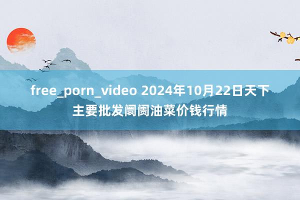 free_porn_video 2024年10月22日天下主要批发阛阓油菜价钱行情