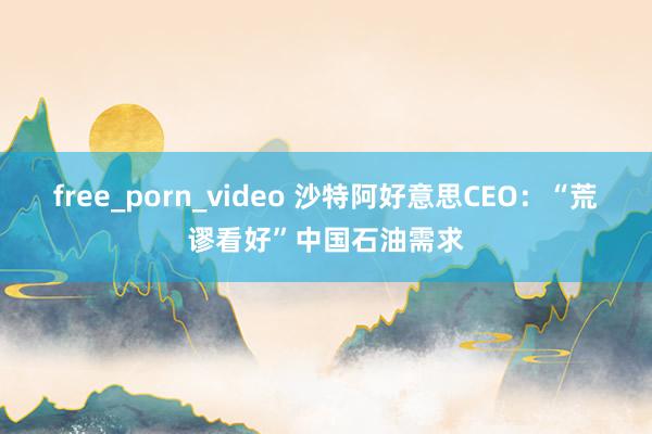 free_porn_video 沙特阿好意思CEO：“荒谬看好”中国石油需求