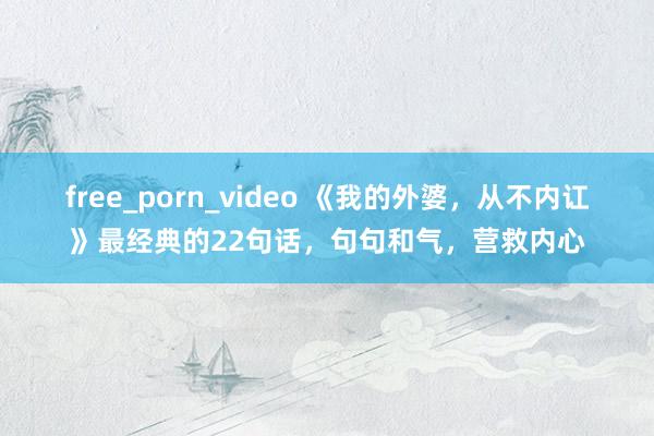 free_porn_video 《我的外婆，从不内讧》最经典的22句话，句句和气，营救内心