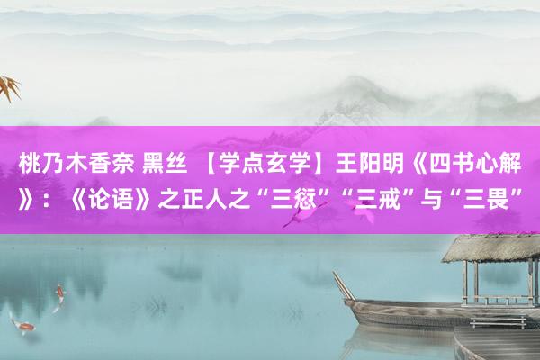 桃乃木香奈 黑丝 【学点玄学】王阳明《四书心解》：《论语》之正人之“三愆”“三戒”与“三畏”