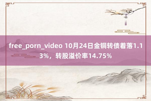 free_porn_video 10月24日金铜转债着落1.13%，转股溢价率14.75%