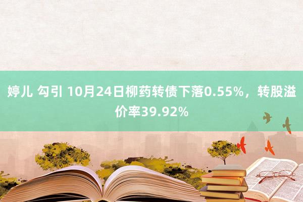 婷儿 勾引 10月24日柳药转债下落0.55%，转股溢价率39.92%