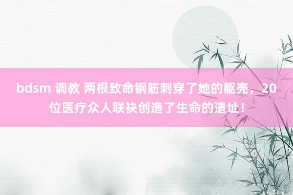 bdsm 调教 两根致命钢筋刺穿了她的躯壳，20位医疗众人联袂创造了生命的遗址！