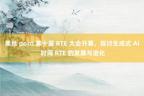 黑丝 porn 第十届 RTE 大会开幕，探讨生成式 AI 时间 RTE 的发展与进化