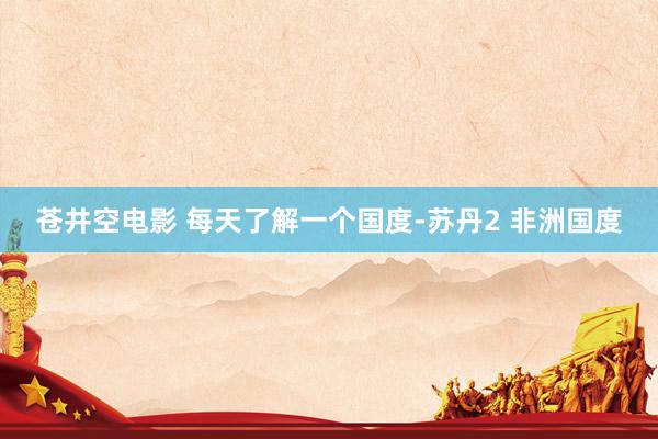 苍井空电影 每天了解一个国度-苏丹2 非洲国度