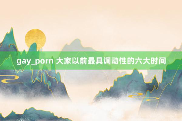 gay_porn 大家以前最具调动性的六大时间