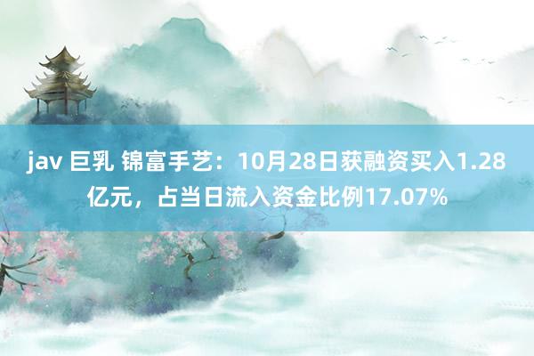 jav 巨乳 锦富手艺：10月28日获融资买入1.28亿元，占当日流入资金比例17.07%