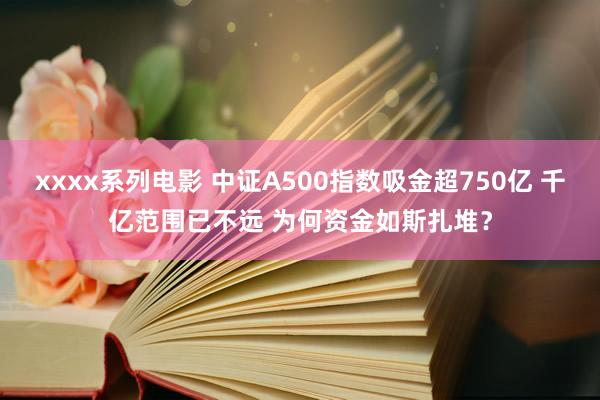 xxxx系列电影 中证A500指数吸金超750亿 千亿范围已不远 为何资金如斯扎堆？