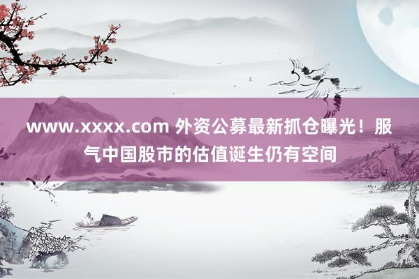 www.xxxx.com 外资公募最新抓仓曝光！服气中国股市的估值诞生仍有空间