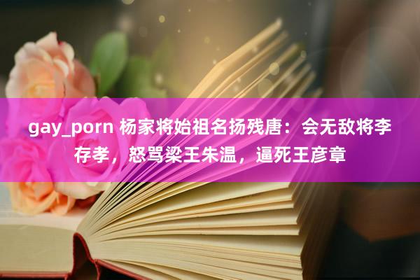 gay_porn 杨家将始祖名扬残唐：会无敌将李存孝，怒骂梁王朱温，逼死王彦章