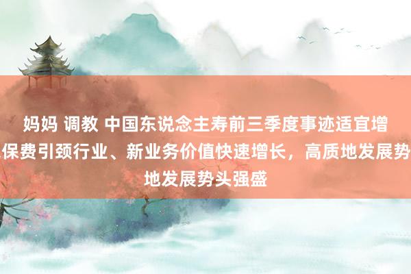 妈妈 调教 中国东说念主寿前三季度事迹适宜增长：总保费引颈行业、新业务价值快速增长，高质地发展势头强盛