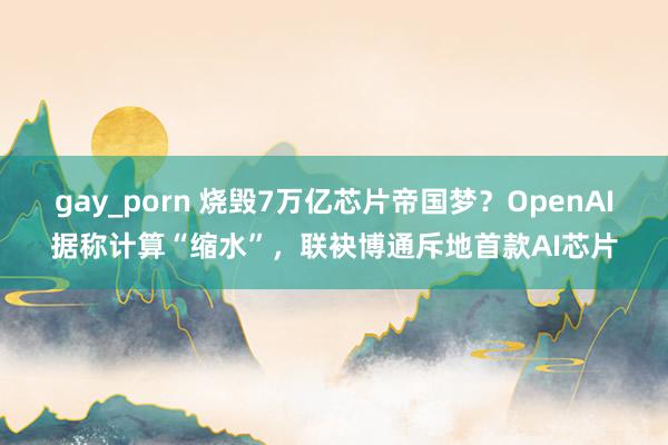 gay_porn 烧毁7万亿芯片帝国梦？OpenAI据称计算“缩水”，联袂博通斥地首款AI芯片