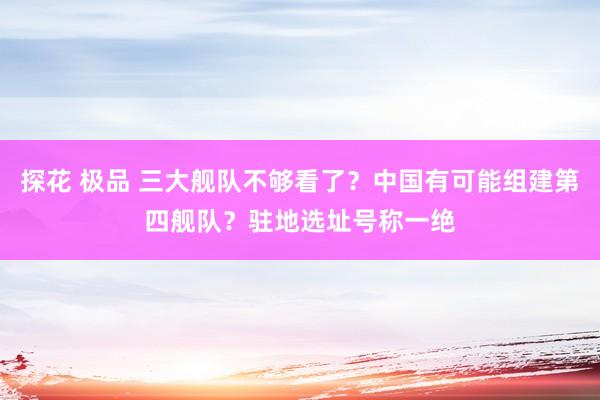 探花 极品 三大舰队不够看了？中国有可能组建第四舰队？驻地选址号称一绝