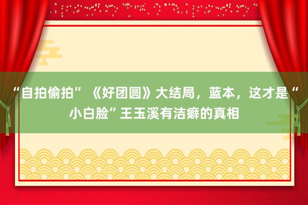“自拍偷拍” 《好团圆》大结局，蓝本，这才是“小白脸”王玉溪有洁癖的真相